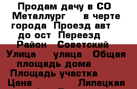 Продам дачу в СО “Металлург-2“, в черте города. Проезд авт.№3 до ост.“Переезд“  › Район ­ Советский › Улица ­ 8 улица › Общая площадь дома ­ 46 › Площадь участка ­ 75 › Цена ­ 600 000 - Липецкая обл., Липецк г. Недвижимость » Дома, коттеджи, дачи продажа   